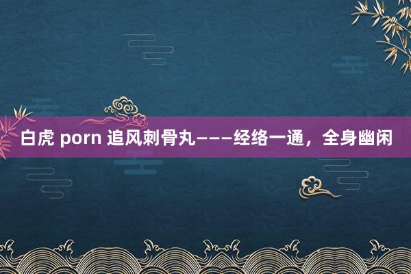 白虎 porn 追风刺骨丸———经络一通，全身幽闲