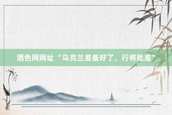 酒色网网址 “乌克兰准备好了，行将批准”