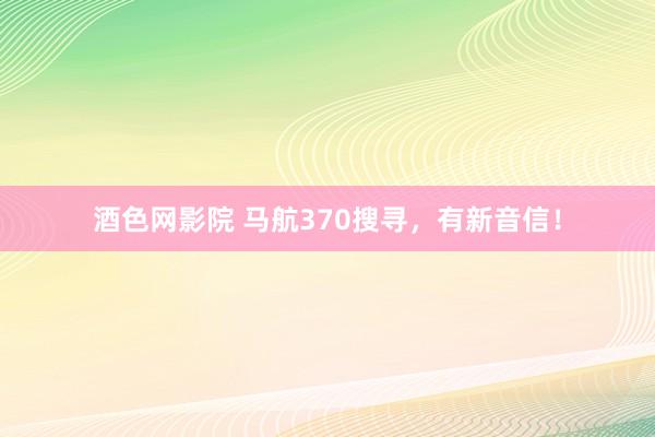 酒色网影院 马航370搜寻，有新音信！
