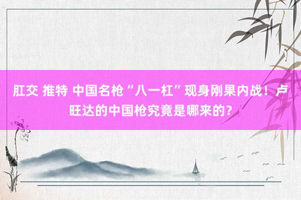 肛交 推特 中国名枪“八一杠”现身刚果内战！卢旺达的中国枪究竟是哪来的？